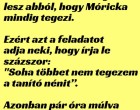 A tanító néninek elegelesz abból, hogy Mórickamindig tegezi.

Ezért azt a feladatotadja neki, hogy írja leszázszor:

“Soha többet nem tegezema tanító nénit”.

Azonban pár óra múlvaa tanító néni azt látja,hogy Móricka....